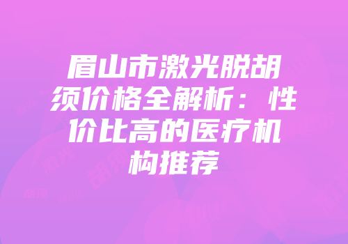眉山市激光脱胡须价格全解析：性价比高的医疗机构推荐