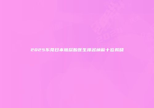 2025东莞日本玻尿酸医生排名榜前十位揭晓