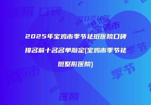 2025年宝鸡市季节祛斑医院口碑排名前十名名单敲定(宝鸡市季节祛斑整形医院)