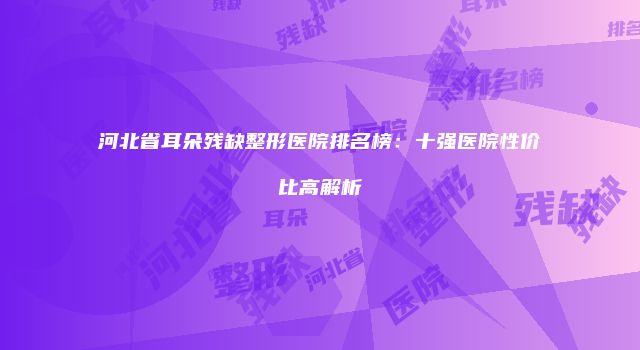 河北省耳朵残缺整形医院排名榜：十强医院性价比高解析