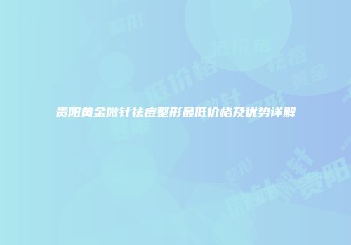 贵阳黄金微针祛痘整形最低价格及优势详解