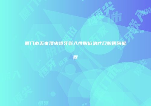 厦门市五家顶尖恒牙嵌入性脱位治疗口腔医院推荐