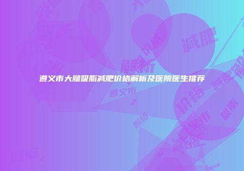 遵义市大腿吸脂减肥价格解析及医院医生推荐
