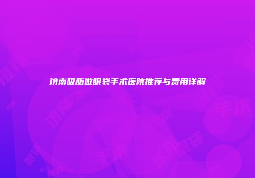 济南吸脂做眼袋手术医院推荐与费用详解