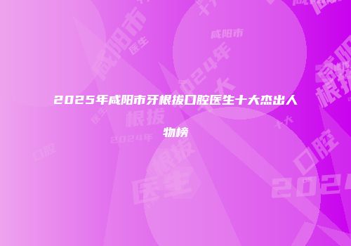 2025年咸阳市牙根拔口腔医生十大杰出人物榜