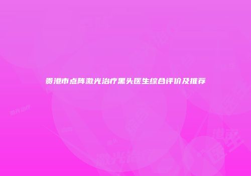 贵港市点阵激光治疗黑头医生综合评价及推荐