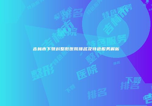 吉林市下颚斜整形医院排名及特色服务解析
