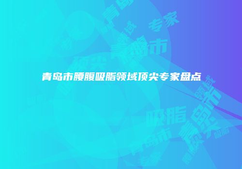 青岛市腰腹吸脂领域顶尖专家盘点