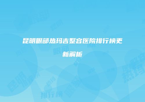 昆明眼部热玛吉整容医院排行榜更新解析