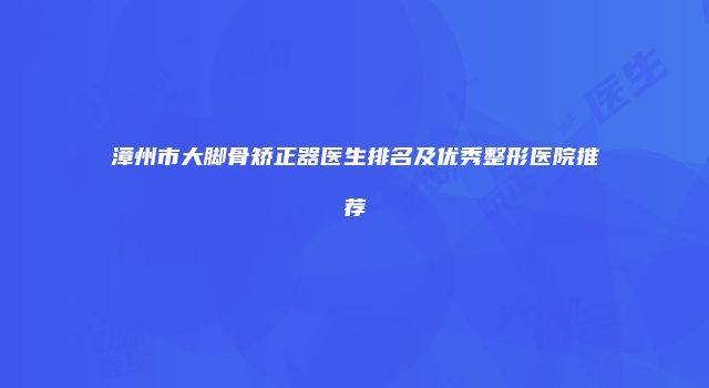 漳州市大脚骨矫正器医生排名及优秀整形医院推荐