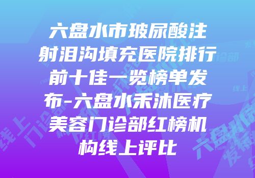 六盘水市玻尿酸注射泪沟填充医院排行前十佳一览榜单发布-六盘水禾沐医疗美容门诊部红榜机构线上评比