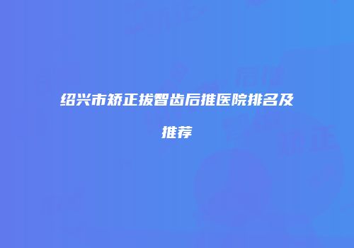 绍兴市矫正拔智齿后推医院排名及推荐