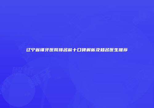 辽宁省镶牙医院排名前十口碑解析及知名医生推荐
