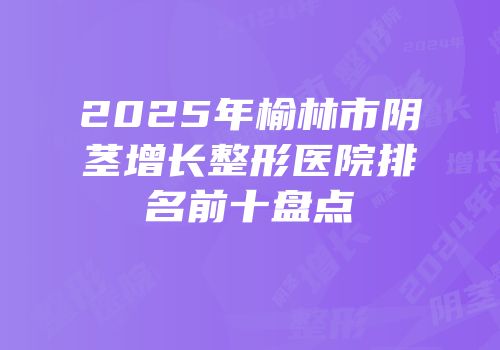 2025年榆林市阴茎增长整形医院排名前十盘点