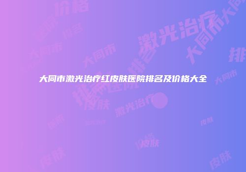大同市激光治疗红皮肤医院排名及价格大全