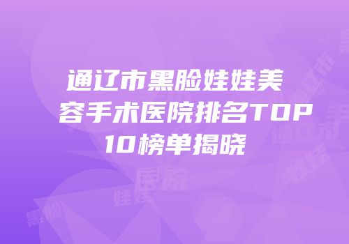 通辽市黑脸娃娃美容手术医院排名TOP10榜单揭晓