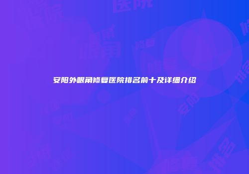 安阳外眼角修复医院排名前十及详细介绍