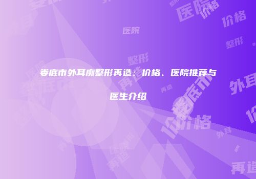 娄底市外耳廓整形再造：价格、医院推荐与医生介绍