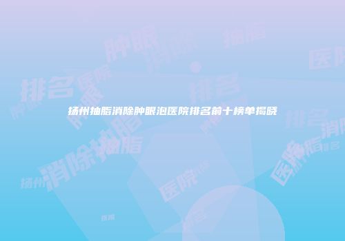 扬州抽脂消除肿眼泡医院排名前十榜单揭晓