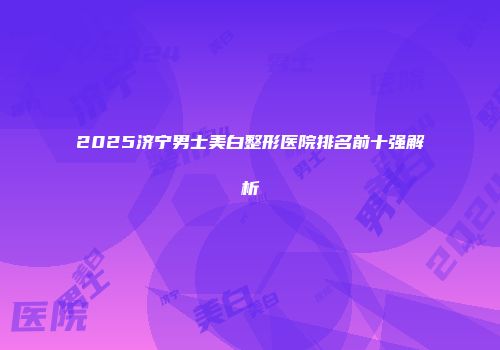 2025济宁男士美白整形医院排名前十强解析
