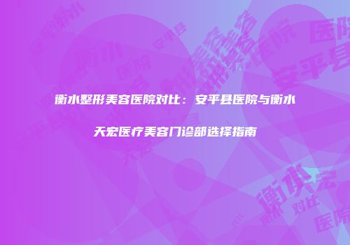 衡水整形美容医院对比：安平县医院与衡水天宏医疗美容门诊部选择指南