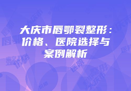 大庆市唇鄂裂整形：价格、医院选择与案例解析