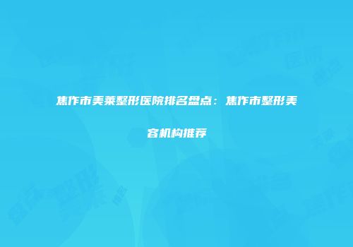 焦作市美莱整形医院排名盘点：焦作市整形美容机构推荐