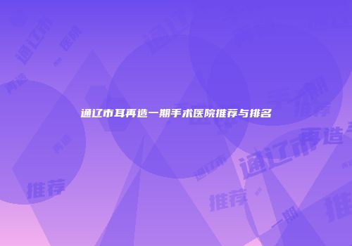 通辽市耳再造一期手术医院推荐与排名