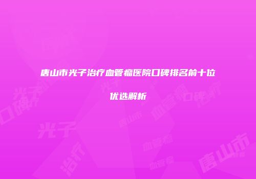 唐山市光子治疗血管瘤医院口碑排名前十位优选解析