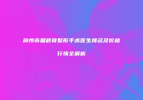 荆州市磨颧骨整形手术医生排名及价格行情全解析