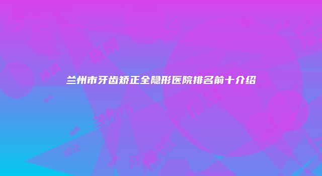 兰州市牙齿矫正全隐形医院排名前十介绍
