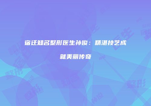 宿迁知名整形医生孙俊：精湛技艺成就美丽传奇