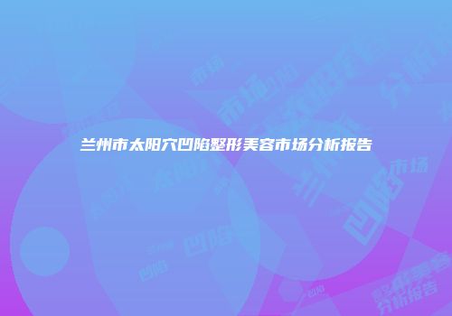 兰州市太阳穴凹陷整形美容市场分析报告