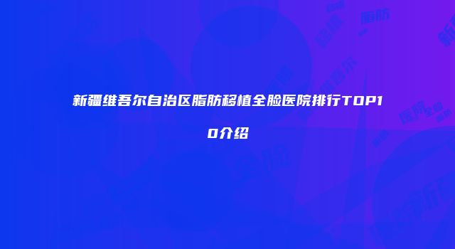新疆维吾尔自治区脂肪移植全脸医院排行TOP10介绍