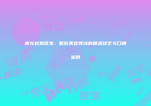 南充杜娟医生：整形美容领域的精湛技艺与口碑案例