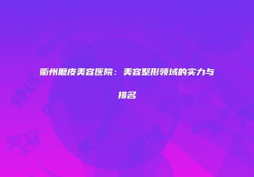 衢州磨皮美容医院：美容整形领域的实力与排名