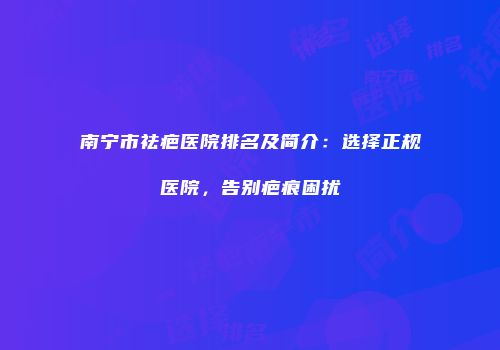 南宁市祛疤医院排名及简介：选择正规医院，告别疤痕困扰