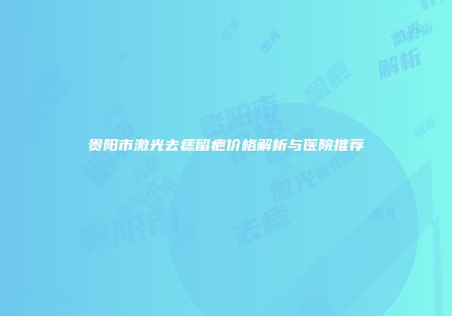 贵阳市激光去痣留疤价格解析与医院推荐