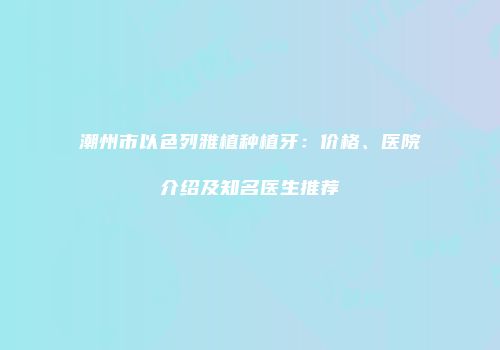 潮州市以色列雅植种植牙：价格、医院介绍及知名医生推荐