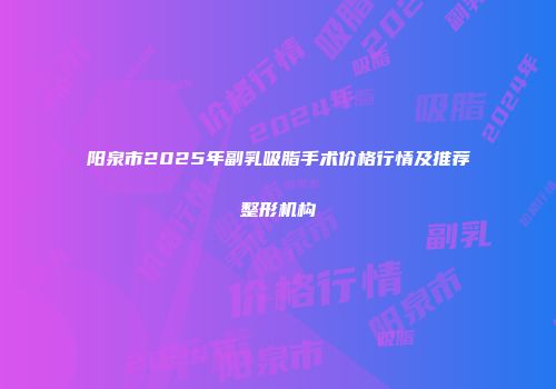 阳泉市2025年副乳吸脂手术价格行情及推荐整形机构