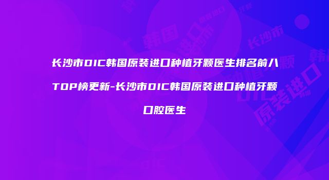 长沙市DIC韩国原装进口种植牙颗医生排名前八TOP榜更新-长沙市DIC韩国原装进口种植牙颗口腔医生