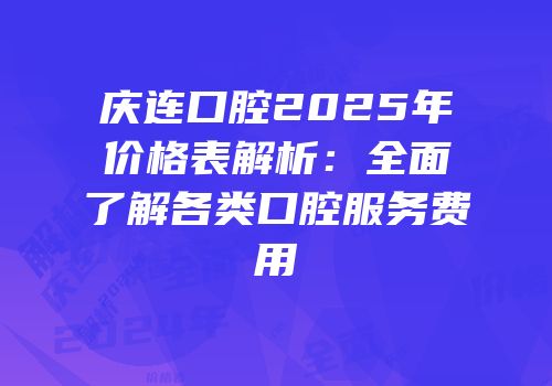 庆连口腔2025年价格表解析：全面了解各类口腔服务费用