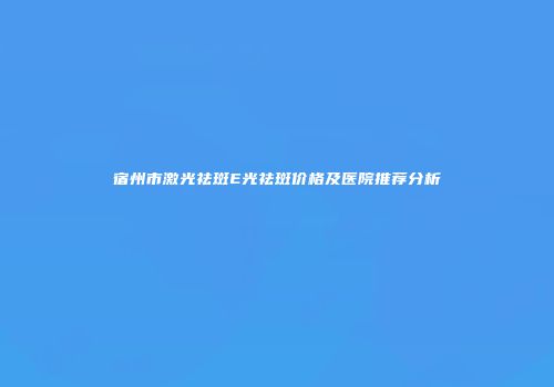 宿州市激光祛斑E光祛斑价格及医院推荐分析