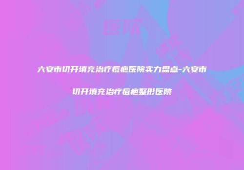 六安市切开填充治疗痘疤医院实力盘点-六安市切开填充治疗痘疤整形医院