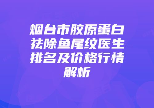 烟台市胶原蛋白祛除鱼尾纹医生排名及价格行情解析
