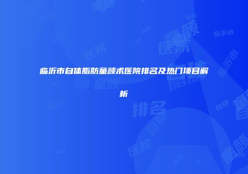 临沂市自体脂肪童颜术医院排名及热门项目解析