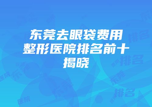 东莞去眼袋费用整形医院排名前十揭晓