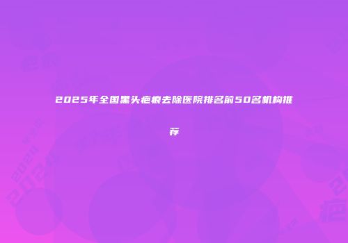 2025年全国黑头疤痕去除医院排名前50名机构推荐