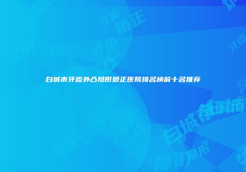 白城市牙齿外凸隐形矫正医院排名榜前十名推荐