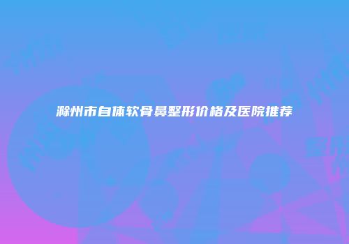 滁州市自体软骨鼻整形价格及医院推荐